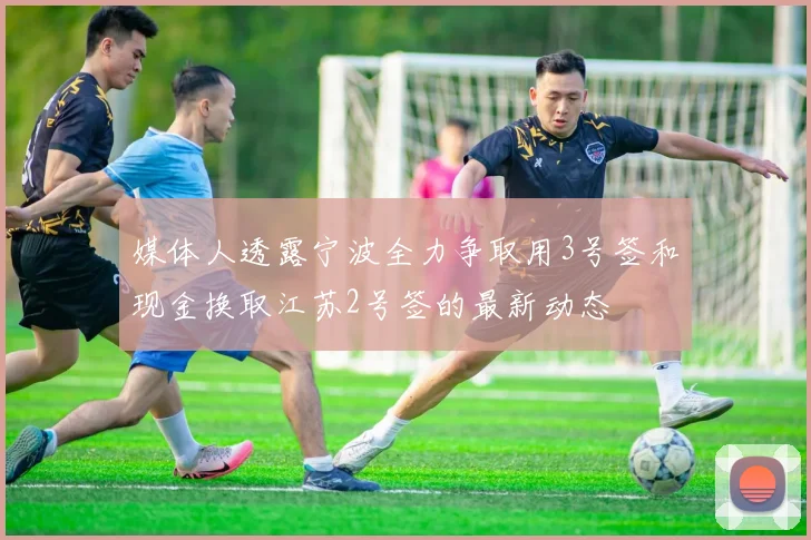 媒体人透露宁波全力争取用3号签和现金换取江苏2号签的最新动态